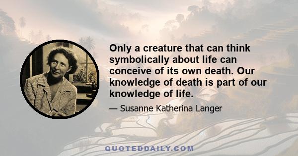 Only a creature that can think symbolically about life can conceive of its own death. Our knowledge of death is part of our knowledge of life.