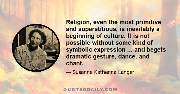 Religion, even the most primitive and superstitious, is inevitably a beginning of culture. It is not possible without some kind of symbolic expression ... and begets dramatic gesture, dance, and chant.