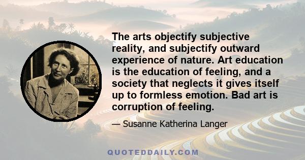 The arts objectify subjective reality, and subjectify outward experience of nature. Art education is the education of feeling, and a society that neglects it gives itself up to formless emotion. Bad art is corruption of 