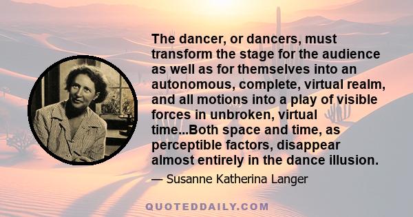 The dancer, or dancers, must transform the stage for the audience as well as for themselves into an autonomous, complete, virtual realm, and all motions into a play of visible forces in unbroken, virtual time...Both