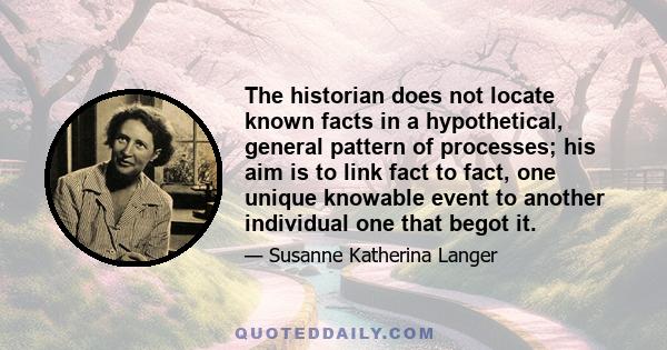 The historian does not locate known facts in a hypothetical, general pattern of processes; his aim is to link fact to fact, one unique knowable event to another individual one that begot it.