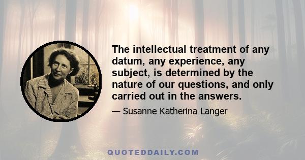 The intellectual treatment of any datum, any experience, any subject, is determined by the nature of our questions, and only carried out in the answers.