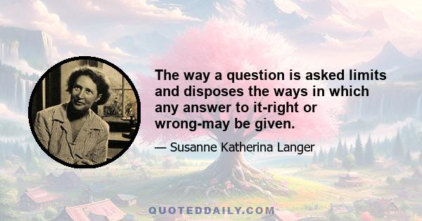 The way a question is asked limits and disposes the ways in which any answer to it-right or wrong-may be given.