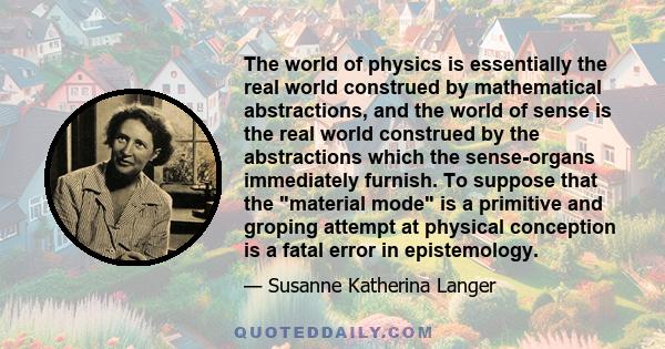 The world of physics is essentially the real world construed by mathematical abstractions, and the world of sense is the real world construed by the abstractions which the sense-organs immediately furnish. To suppose