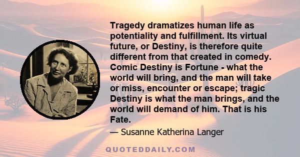 Tragedy dramatizes human life as potentiality and fulfillment. Its virtual future, or Destiny, is therefore quite different from that created in comedy. Comic Destiny is Fortune - what the world will bring, and the man