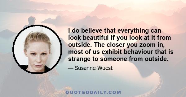 I do believe that everything can look beautiful if you look at it from outside. The closer you zoom in, most of us exhibit behaviour that is strange to someone from outside.