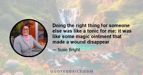 Doing the right thing for someone else was like a tonic for me; it was like some magic ointment that made a wound disappear