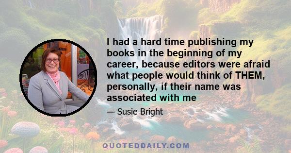 I had a hard time publishing my books in the beginning of my career, because editors were afraid what people would think of THEM, personally, if their name was associated with me