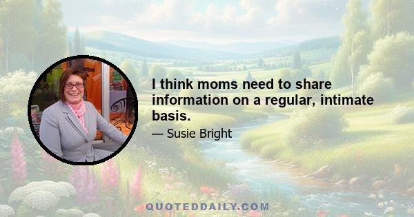 I think moms need to share information on a regular, intimate basis.