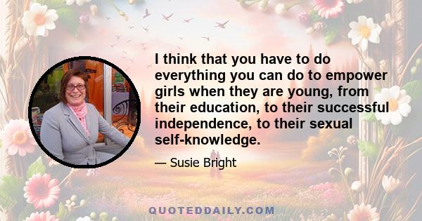 I think that you have to do everything you can do to empower girls when they are young, from their education, to their successful independence, to their sexual self-knowledge.