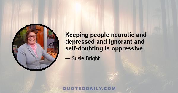 Keeping people neurotic and depressed and ignorant and self-doubting is oppressive.