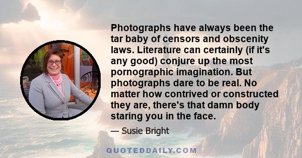 Photographs have always been the tar baby of censors and obscenity laws. Literature can certainly (if it's any good) conjure up the most pornographic imagination. But photographs dare to be real. No matter how contrived 