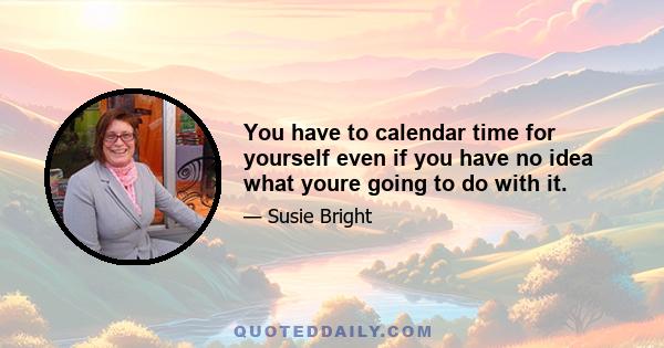 You have to calendar time for yourself even if you have no idea what youre going to do with it.