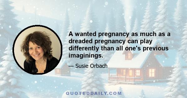 A wanted pregnancy as much as a dreaded pregnancy can play differently than all one's previous imaginings.