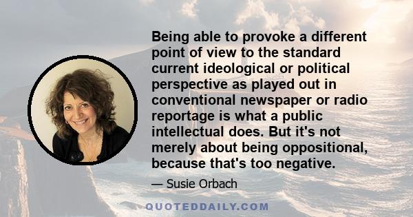 Being able to provoke a different point of view to the standard current ideological or political perspective as played out in conventional newspaper or radio reportage is what a public intellectual does. But it's not