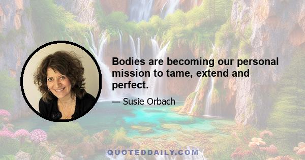 Bodies are becoming our personal mission to tame, extend and perfect.