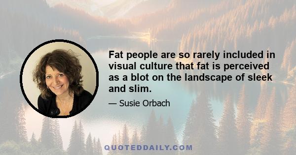 Fat people are so rarely included in visual culture that fat is perceived as a blot on the landscape of sleek and slim.