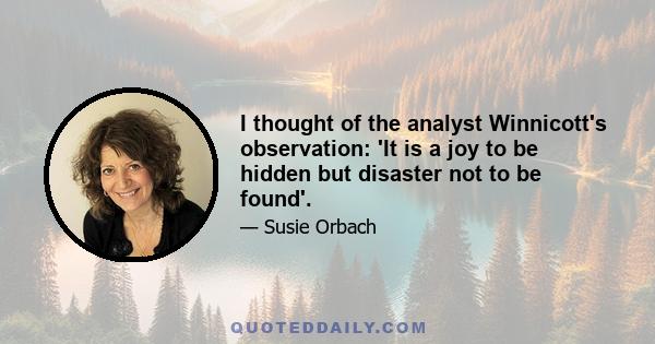 I thought of the analyst Winnicott's observation: 'It is a joy to be hidden but disaster not to be found'.