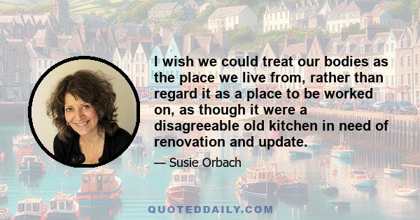 I wish we could treat our bodies as the place we live from, rather than regard it as a place to be worked on, as though it were a disagreeable old kitchen in need of renovation and update.