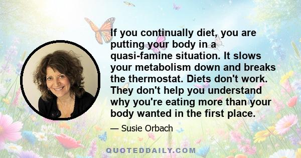 If you continually diet, you are putting your body in a quasi-famine situation. It slows your metabolism down and breaks the thermostat. Diets don't work. They don't help you understand why you're eating more than your