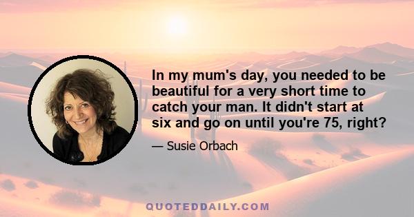 In my mum's day, you needed to be beautiful for a very short time to catch your man. It didn't start at six and go on until you're 75, right?