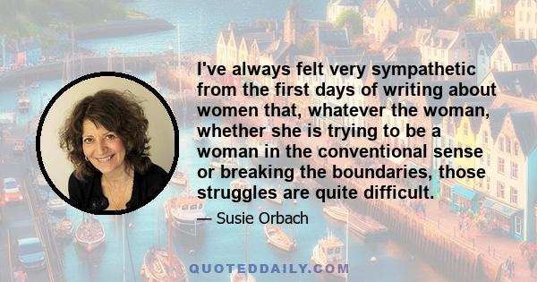 I've always felt very sympathetic from the first days of writing about women that, whatever the woman, whether she is trying to be a woman in the conventional sense or breaking the boundaries, those struggles are quite