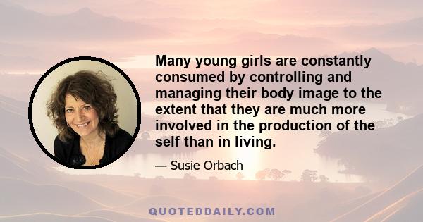 Many young girls are constantly consumed by controlling and managing their body image to the extent that they are much more involved in the production of the self than in living.