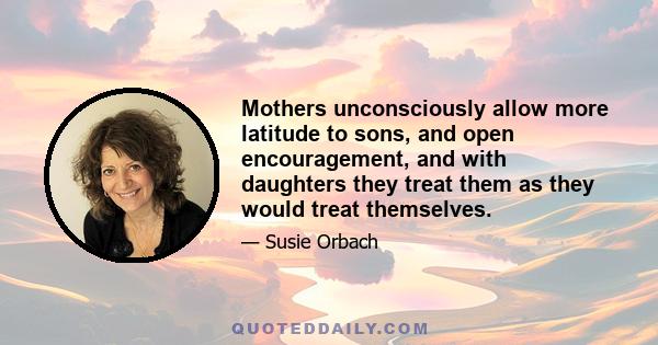 Mothers unconsciously allow more latitude to sons, and open encouragement, and with daughters they treat them as they would treat themselves.