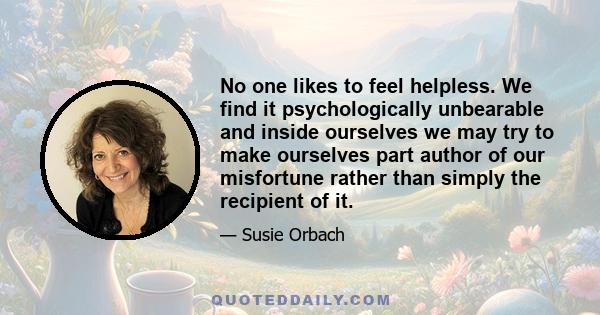 No one likes to feel helpless. We find it psychologically unbearable and inside ourselves we may try to make ourselves part author of our misfortune rather than simply the recipient of it.