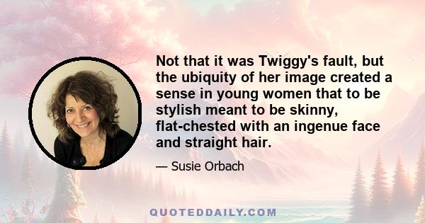 Not that it was Twiggy's fault, but the ubiquity of her image created a sense in young women that to be stylish meant to be skinny, flat-chested with an ingenue face and straight hair.