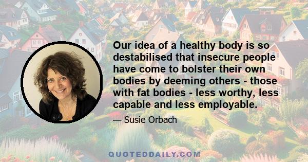 Our idea of a healthy body is so destabilised that insecure people have come to bolster their own bodies by deeming others - those with fat bodies - less worthy, less capable and less employable.