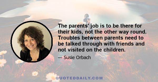 The parents' job is to be there for their kids, not the other way round. Troubles between parents need to be talked through with friends and not visited on the children.