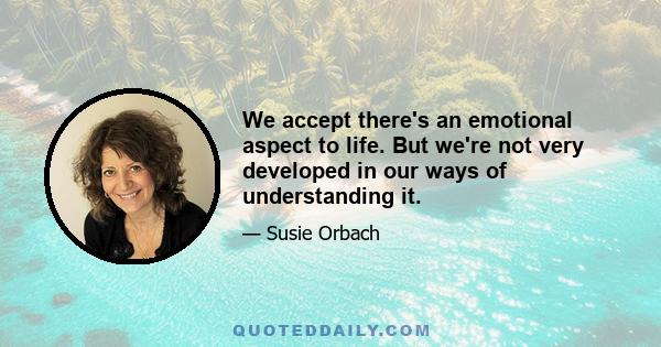 We accept there's an emotional aspect to life. But we're not very developed in our ways of understanding it.