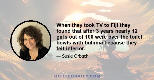 When they took TV to Fiji they found that after 3 years nearly 12 girls out of 100 were over the toilet bowls with bulimia because they felt inferior.