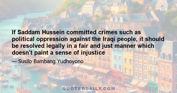 If Saddam Hussein committed crimes such as political oppression against the Iraqi people, it should be resolved legally in a fair and just manner which doesn't paint a sense of injustice