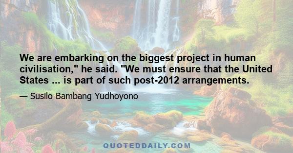 We are embarking on the biggest project in human civilisation, he said. We must ensure that the United States ... is part of such post-2012 arrangements.