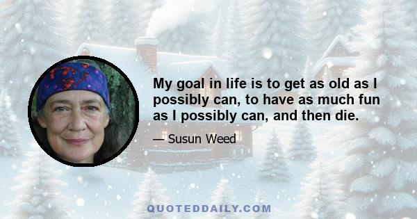 My goal in life is to get as old as I possibly can, to have as much fun as I possibly can, and then die.