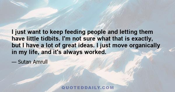 I just want to keep feeding people and letting them have little tidbits. I'm not sure what that is exactly, but I have a lot of great ideas. I just move organically in my life, and it's always worked.