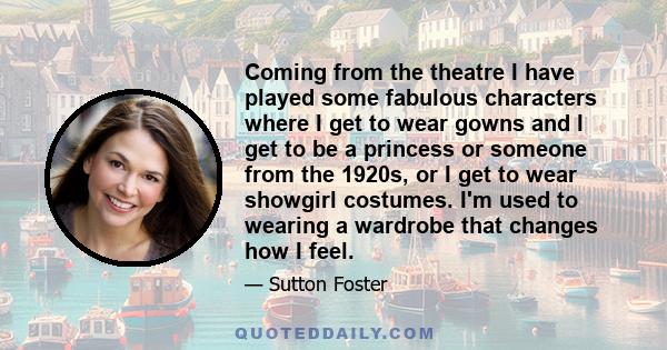 Coming from the theatre I have played some fabulous characters where I get to wear gowns and I get to be a princess or someone from the 1920s, or I get to wear showgirl costumes. I'm used to wearing a wardrobe that