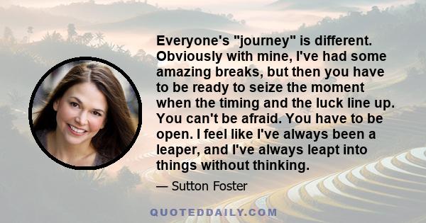 Everyone's journey is different. Obviously with mine, I've had some amazing breaks, but then you have to be ready to seize the moment when the timing and the luck line up. You can't be afraid. You have to be open. I