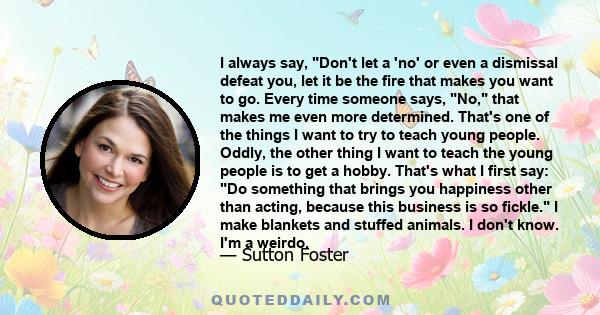 I always say, Don't let a 'no' or even a dismissal defeat you, let it be the fire that makes you want to go. Every time someone says, No, that makes me even more determined. That's one of the things I want to try to