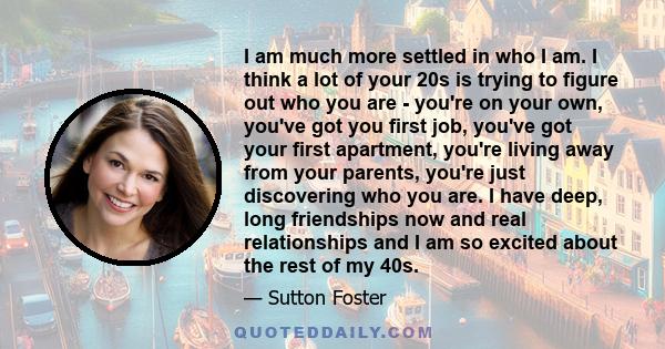 I am much more settled in who I am. I think a lot of your 20s is trying to figure out who you are - you're on your own, you've got you first job, you've got your first apartment, you're living away from your parents,