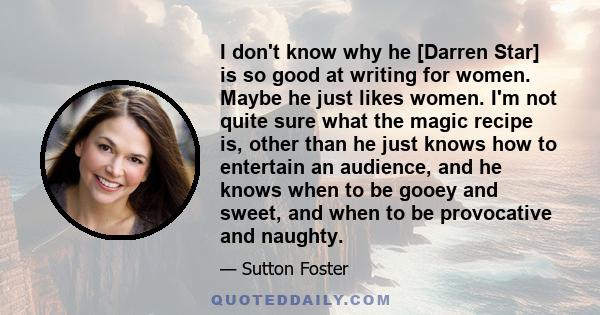 I don't know why he [Darren Star] is so good at writing for women. Maybe he just likes women. I'm not quite sure what the magic recipe is, other than he just knows how to entertain an audience, and he knows when to be