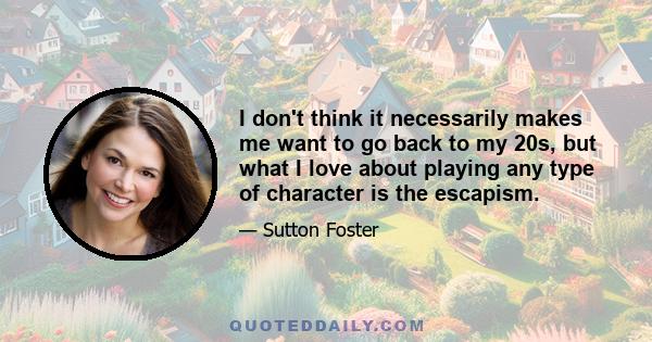 I don't think it necessarily makes me want to go back to my 20s, but what I love about playing any type of character is the escapism.