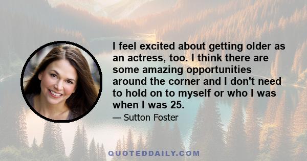 I feel excited about getting older as an actress, too. I think there are some amazing opportunities around the corner and I don't need to hold on to myself or who I was when I was 25.