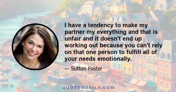 I have a tendency to make my partner my everything and that is unfair and it doesn't end up working out because you can't rely on that one person to fulfill all of your needs emotionally.