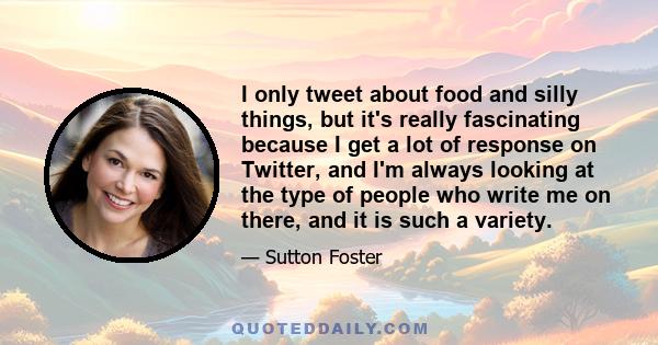 I only tweet about food and silly things, but it's really fascinating because I get a lot of response on Twitter, and I'm always looking at the type of people who write me on there, and it is such a variety.