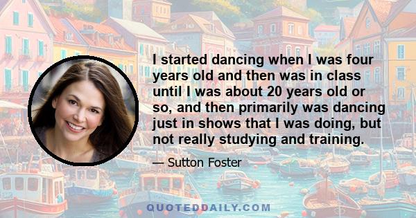 I started dancing when I was four years old and then was in class until I was about 20 years old or so, and then primarily was dancing just in shows that I was doing, but not really studying and training.