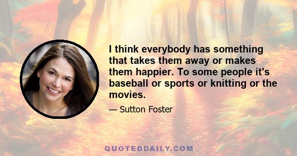 I think everybody has something that takes them away or makes them happier. To some people it's baseball or sports or knitting or the movies.