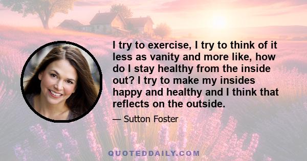 I try to exercise, I try to think of it less as vanity and more like, how do I stay healthy from the inside out? I try to make my insides happy and healthy and I think that reflects on the outside.